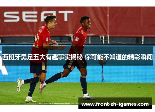 西班牙男足五大有趣事实揭秘 你可能不知道的精彩瞬间