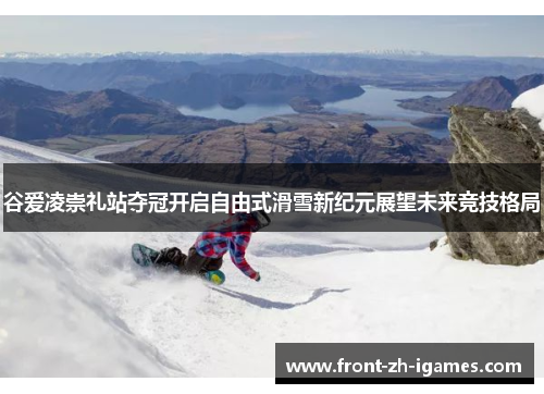 谷爱凌崇礼站夺冠开启自由式滑雪新纪元展望未来竞技格局