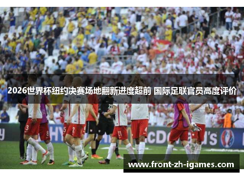 2026世界杯纽约决赛场地翻新进度超前 国际足联官员高度评价 2026世界杯纽约决赛场地翻新进度超前 国际足联官员高度评价