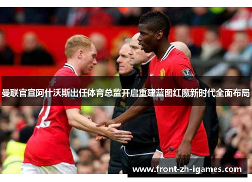 曼联官宣阿什沃斯出任体育总监开启重建蓝图红魔新时代全面布局